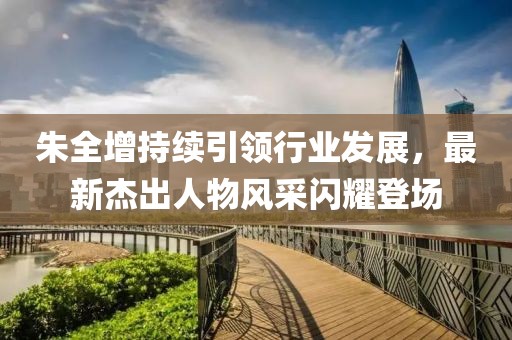 朱全增持续引领行业发展，最新杰出人物风采闪耀登场