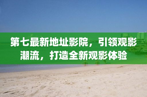 第七最新地址影院，引领观影潮流，打造全新观影体验