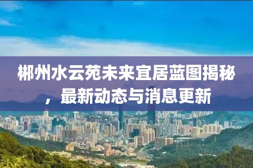 郴州水云苑未来宜居蓝图揭秘，最新动态与消息更新