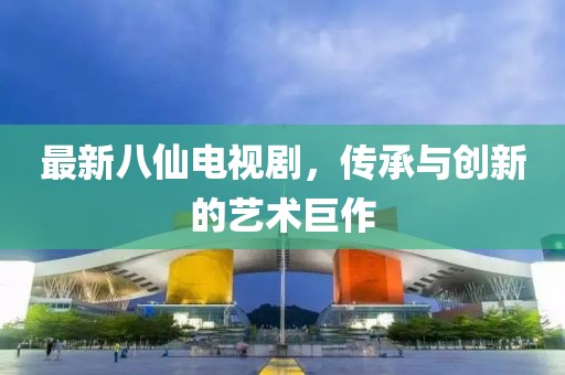 最新八仙电视剧，传承与创新的艺术巨作