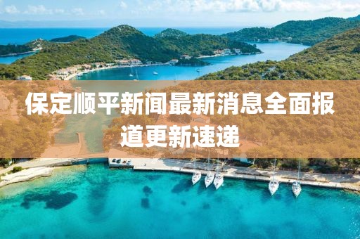 保定顺平新闻最新消息全面报道更新速递