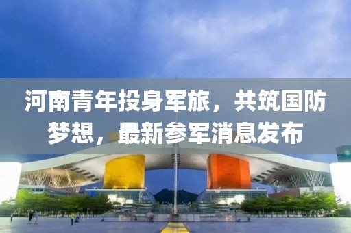 河南青年投身军旅，共筑国防梦想，最新参军消息发布