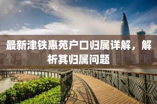 最新津铁惠苑户口归属详解，解析其归属问题