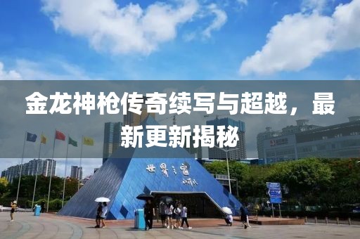 金龙神枪传奇续写与超越，最新更新揭秘