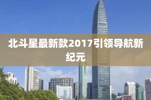 北斗星最新款2017引领导航新纪元