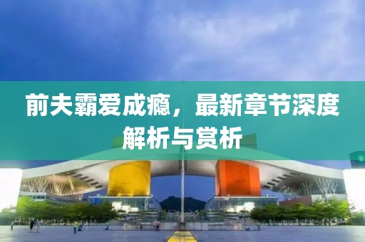 前夫霸爱成瘾，最新章节深度解析与赏析