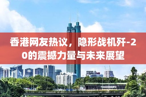 香港网友热议，隐形战机歼-20的震撼力量与未来展望