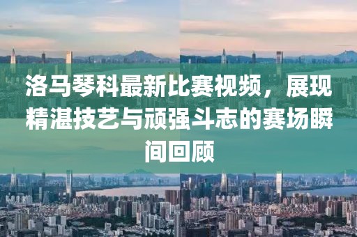 洛马琴科最新比赛视频，展现精湛技艺与顽强斗志的赛场瞬间回顾