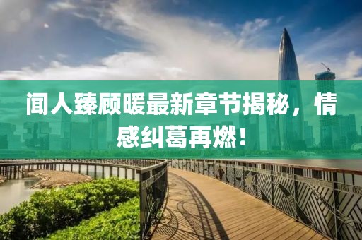 闻人臻顾暖最新章节揭秘，情感纠葛再燃！