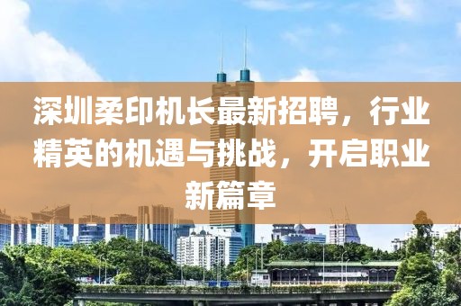 深圳柔印机长最新招聘，行业精英的机遇与挑战，开启职业新篇章