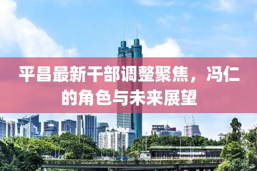 平昌最新干部调整聚焦，冯仁的角色与未来展望