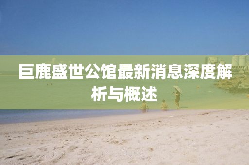 巨鹿盛世公馆最新消息深度解析与概述