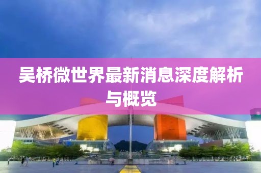 吴桥微世界最新消息深度解析与概览