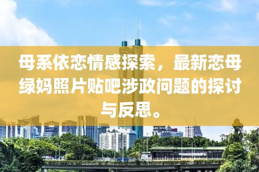 母系依恋情感探索，最新恋母绿妈照片贴吧涉政问题的探讨与反思。