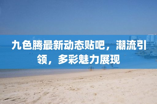 九色腾最新动态贴吧，潮流引领，多彩魅力展现
