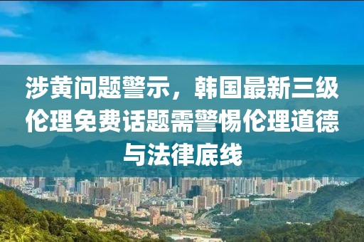 涉黄问题警示，韩国最新三级伦理免费话题需警惕伦理道德与法律底线