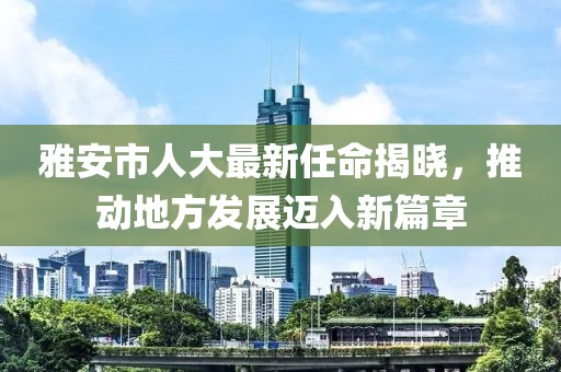 雅安市人大最新任命揭晓，推动地方发展迈入新篇章