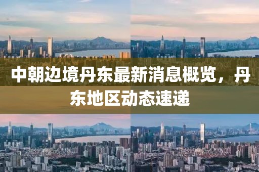 中朝边境丹东最新消息概览，丹东地区动态速递
