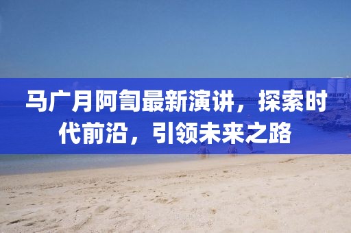 马广月阿訇最新演讲，探索时代前沿，引领未来之路