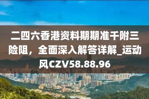 二四六香港资料期期准千附三险阻，全面深入解答详解_运动风CZV58.88.96