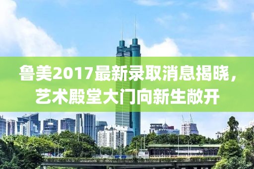 鲁美2017最新录取消息揭晓，艺术殿堂大门向新生敞开