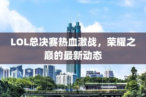 LOL总决赛热血激战，荣耀之巅的最新动态