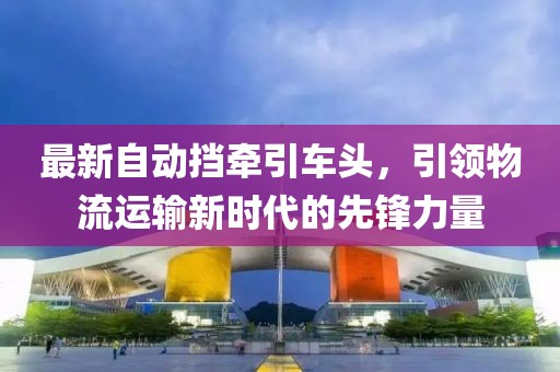 最新自动挡牵引车头，引领物流运输新时代的先锋力量