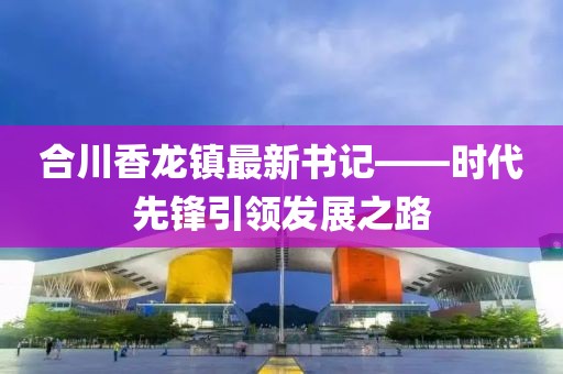合川香龙镇最新书记——时代先锋引领发展之路