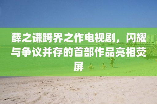 薛之谦跨界之作电视剧，闪耀与争议并存的首部作品亮相荧屏