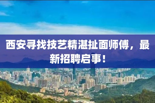 西安寻找技艺精湛扯面师傅，最新招聘启事！