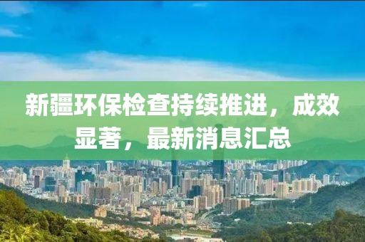 新疆环保检查持续推进，成效显著，最新消息汇总