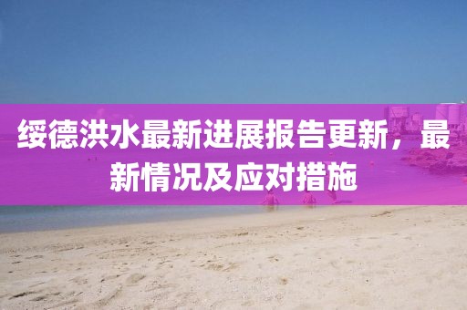 绥德洪水最新进展报告更新，最新情况及应对措施