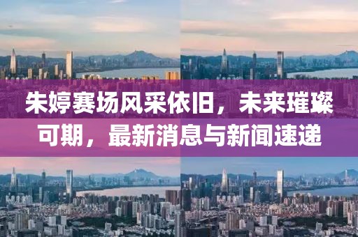 朱婷赛场风采依旧，未来璀璨可期，最新消息与新闻速递
