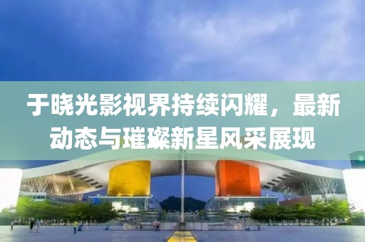 于晓光影视界持续闪耀，最新动态与璀璨新星风采展现
