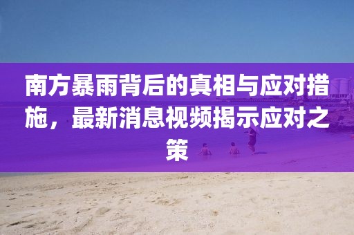 南方暴雨背后的真相与应对措施，最新消息视频揭示应对之策
