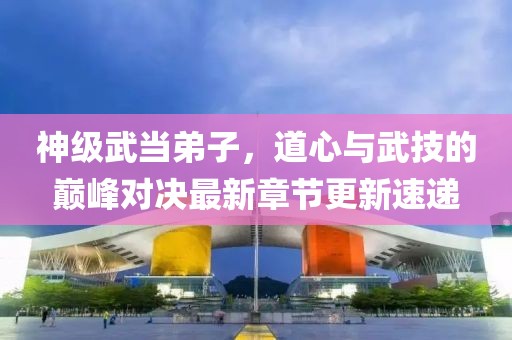 神级武当弟子，道心与武技的巅峰对决最新章节更新速递