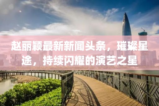 赵丽颖最新新闻头条，璀璨星途，持续闪耀的演艺之星