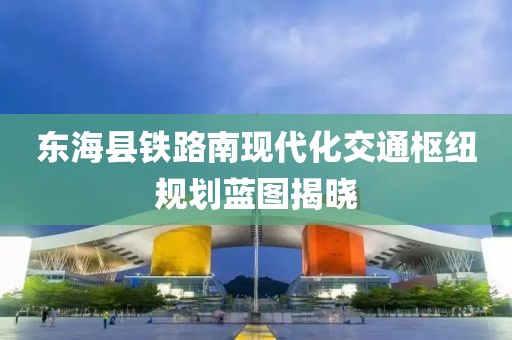 东海县铁路南现代化交通枢纽规划蓝图揭晓