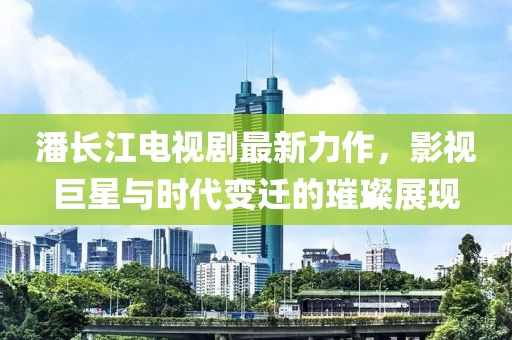 潘长江电视剧最新力作，影视巨星与时代变迁的璀璨展现