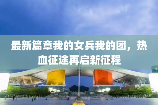最新篇章我的女兵我的团，热血征途再启新征程