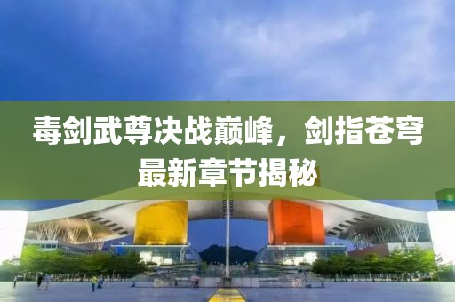 毒剑武尊决战巅峰，剑指苍穹最新章节揭秘