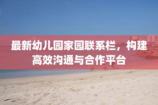 最新幼儿园家园联系栏，构建高效沟通与合作平台