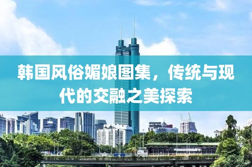 韩国风俗媚娘图集，传统与现代的交融之美探索