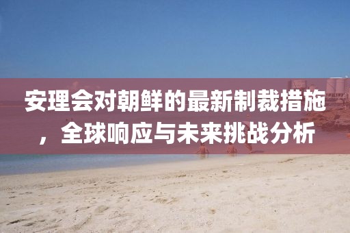 安理会对朝鲜的最新制裁措施，全球响应与未来挑战分析
