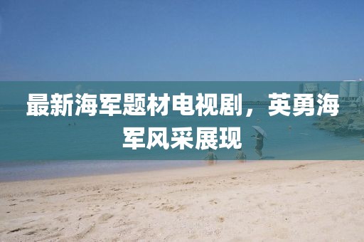 最新海军题材电视剧，英勇海军风采展现