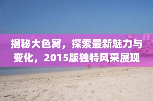 揭秘大色窝，探索最新魅力与变化，2015版独特风采展现