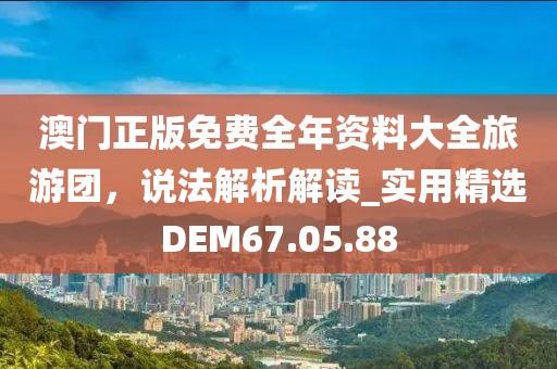 澳门正版免费全年资料大全旅游团，说法解析解读_实用精选DEM67.05.88