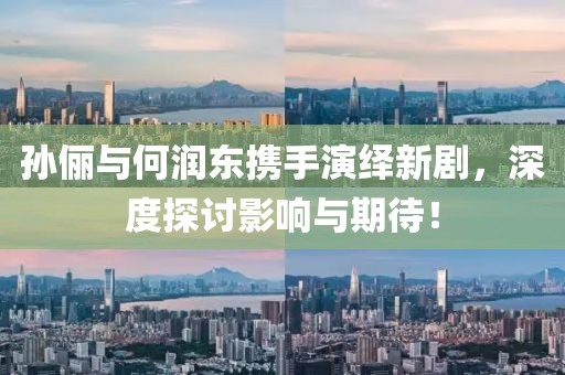 孙俪与何润东携手演绎新剧，深度探讨影响与期待！