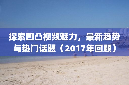 探索凹凸视频魅力，最新趋势与热门话题（2017年回顾）