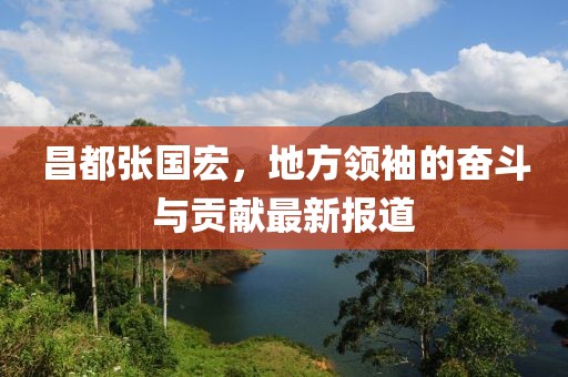 昌都张国宏，地方领袖的奋斗与贡献最新报道